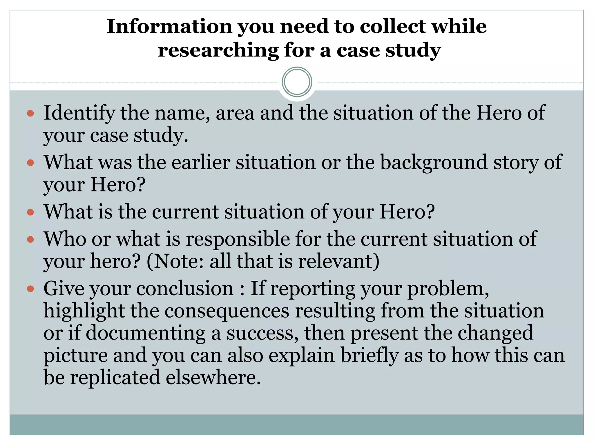 Information you need to collect while
researching for a case study
 Identify the name, area and the situation of the Hero of
your case study.
 What was the earlier situation or the background story of
your Hero?
 What is the current situation of your Hero?
 Who or what is responsible for the current situation of
your hero? (Note: all that is relevant)
 Give your conclusion : If reporting your problem,
highlight the consequences resulting from the situation
or if documenting a success, then present the changed
picture and you can also explain briefly as to how this can
be replicated elsewhere.
 
