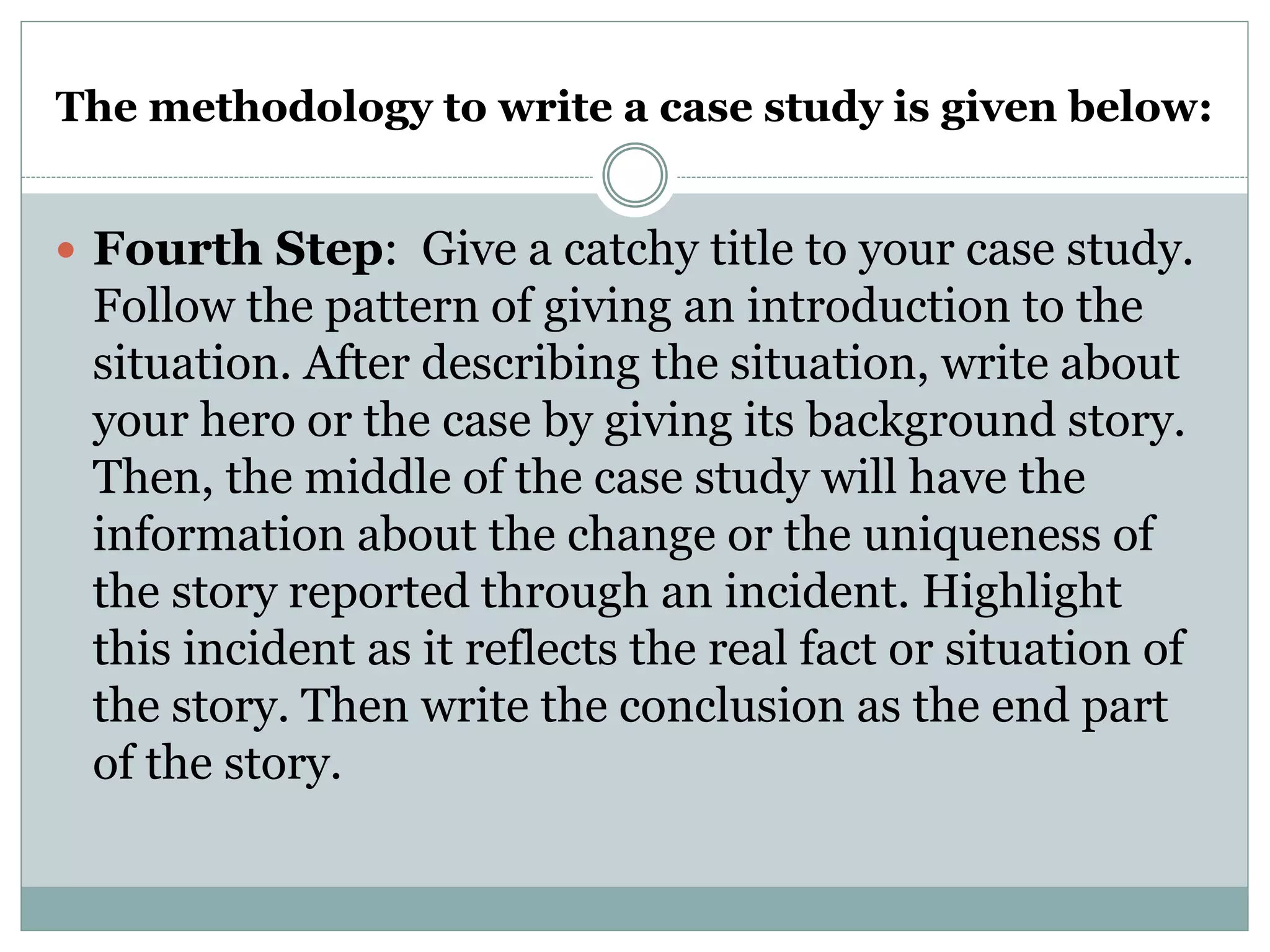 The methodology to write a case study is given below:
 Fourth Step: Give a catchy title to your case study.
Follow the pattern of giving an introduction to the
situation. After describing the situation, write about
your hero or the case by giving its background story.
Then, the middle of the case study will have the
information about the change or the uniqueness of
the story reported through an incident. Highlight
this incident as it reflects the real fact or situation of
the story. Then write the conclusion as the end part
of the story.
 