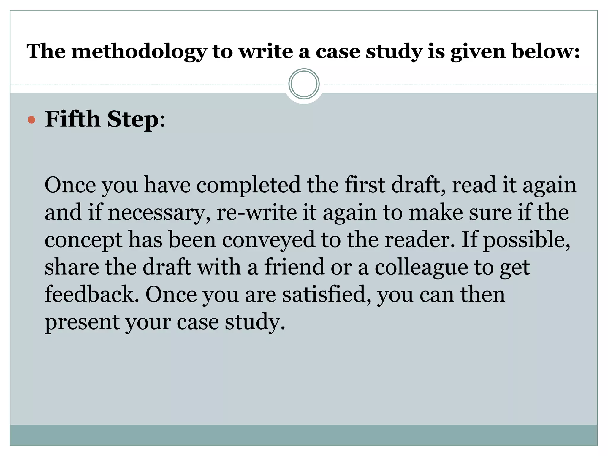 The methodology to write a case study is given below:
 Fifth Step:
Once you have completed the first draft, read it again
and if necessary, re-write it again to make sure if the
concept has been conveyed to the reader. If possible,
share the draft with a friend or a colleague to get
feedback. Once you are satisfied, you can then
present your case study.
 