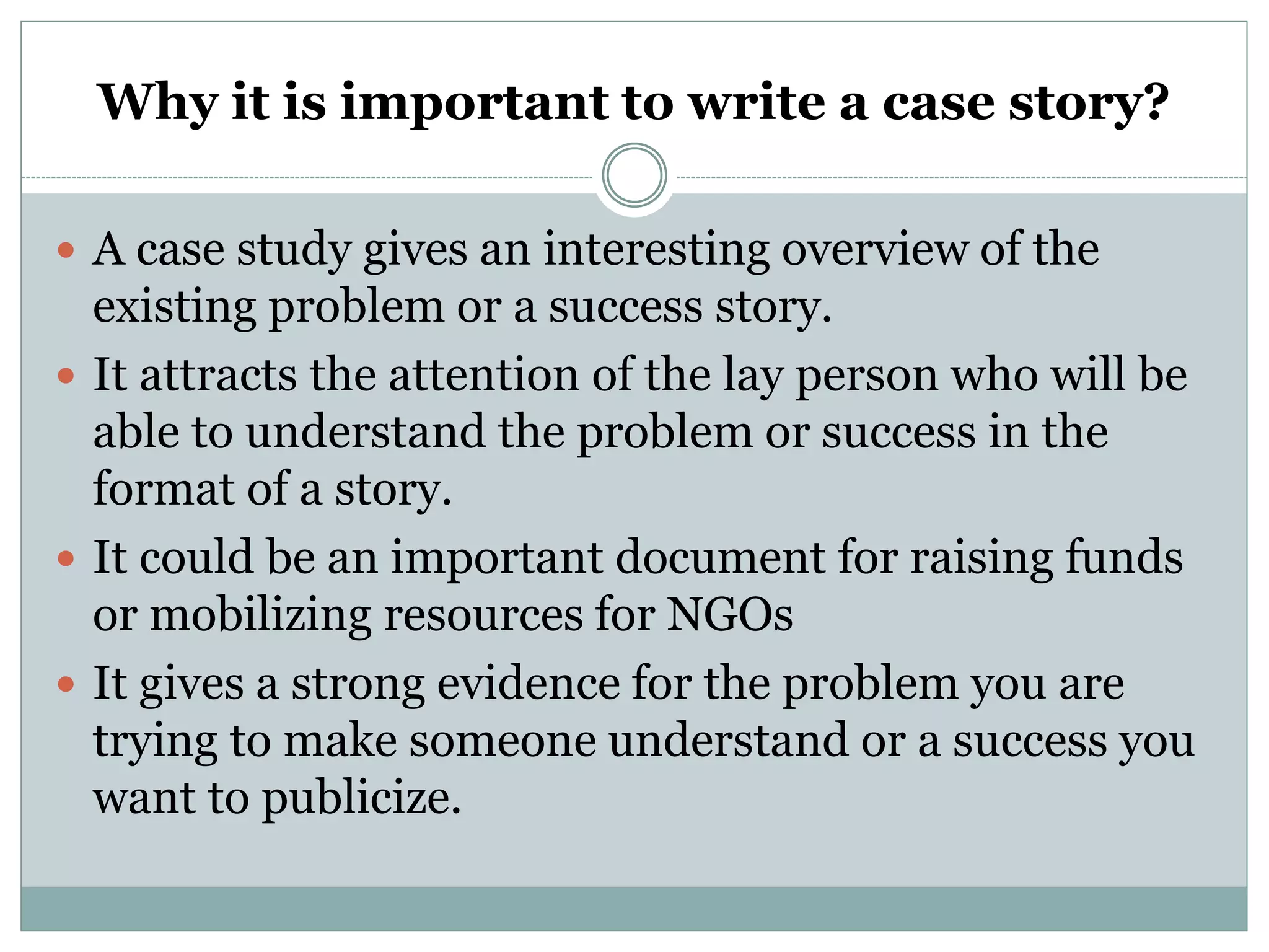 Why it is important to write a case story?
 A case study gives an interesting overview of the
existing problem or a success story.
 It attracts the attention of the lay person who will be
able to understand the problem or success in the
format of a story.
 It could be an important document for raising funds
or mobilizing resources for NGOs
 It gives a strong evidence for the problem you are
trying to make someone understand or a success you
want to publicize.
 