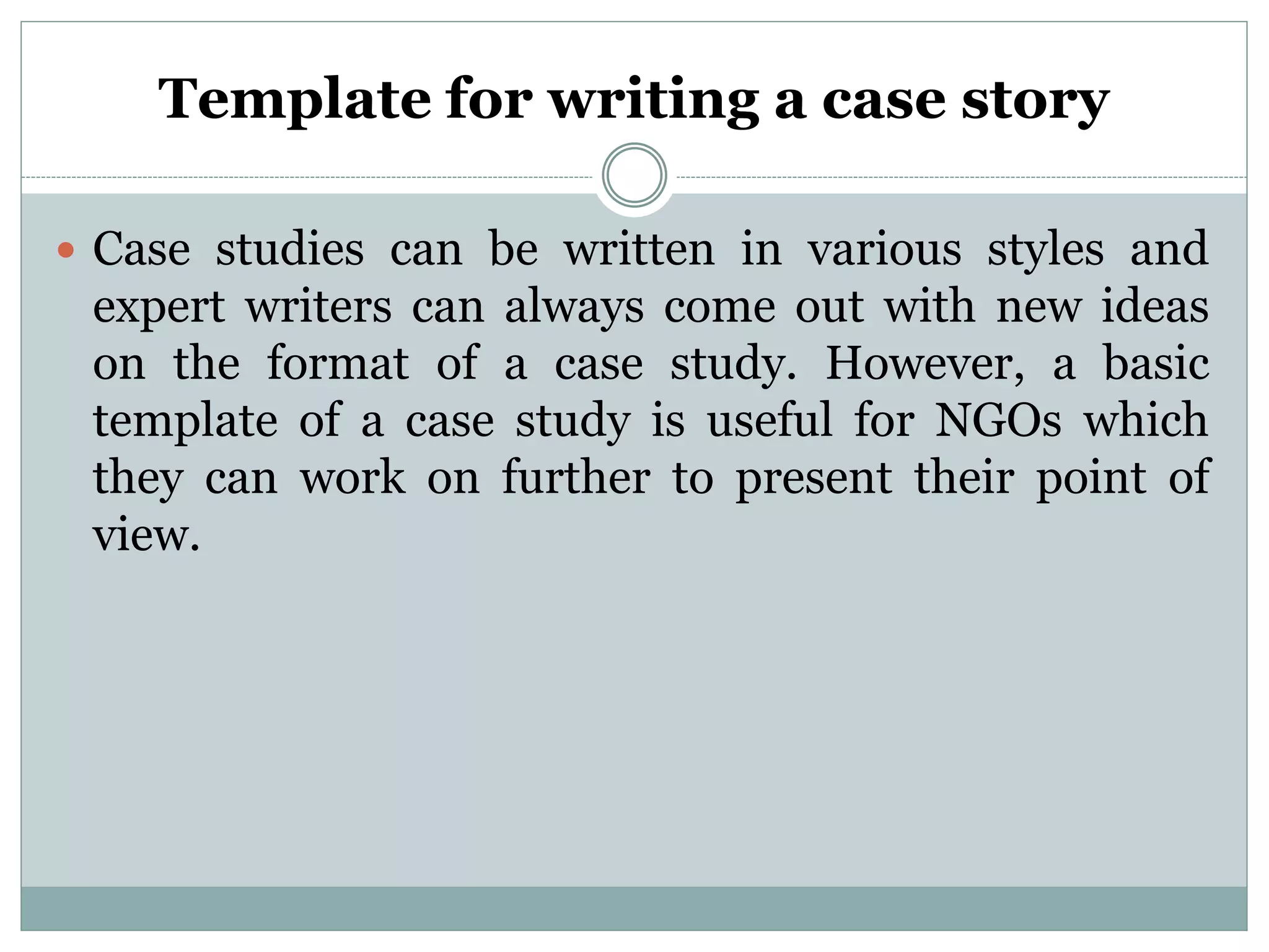 Template for writing a case story
 Case studies can be written in various styles and
expert writers can always come out with new ideas
on the format of a case study. However, a basic
template of a case study is useful for NGOs which
they can work on further to present their point of
view.
 