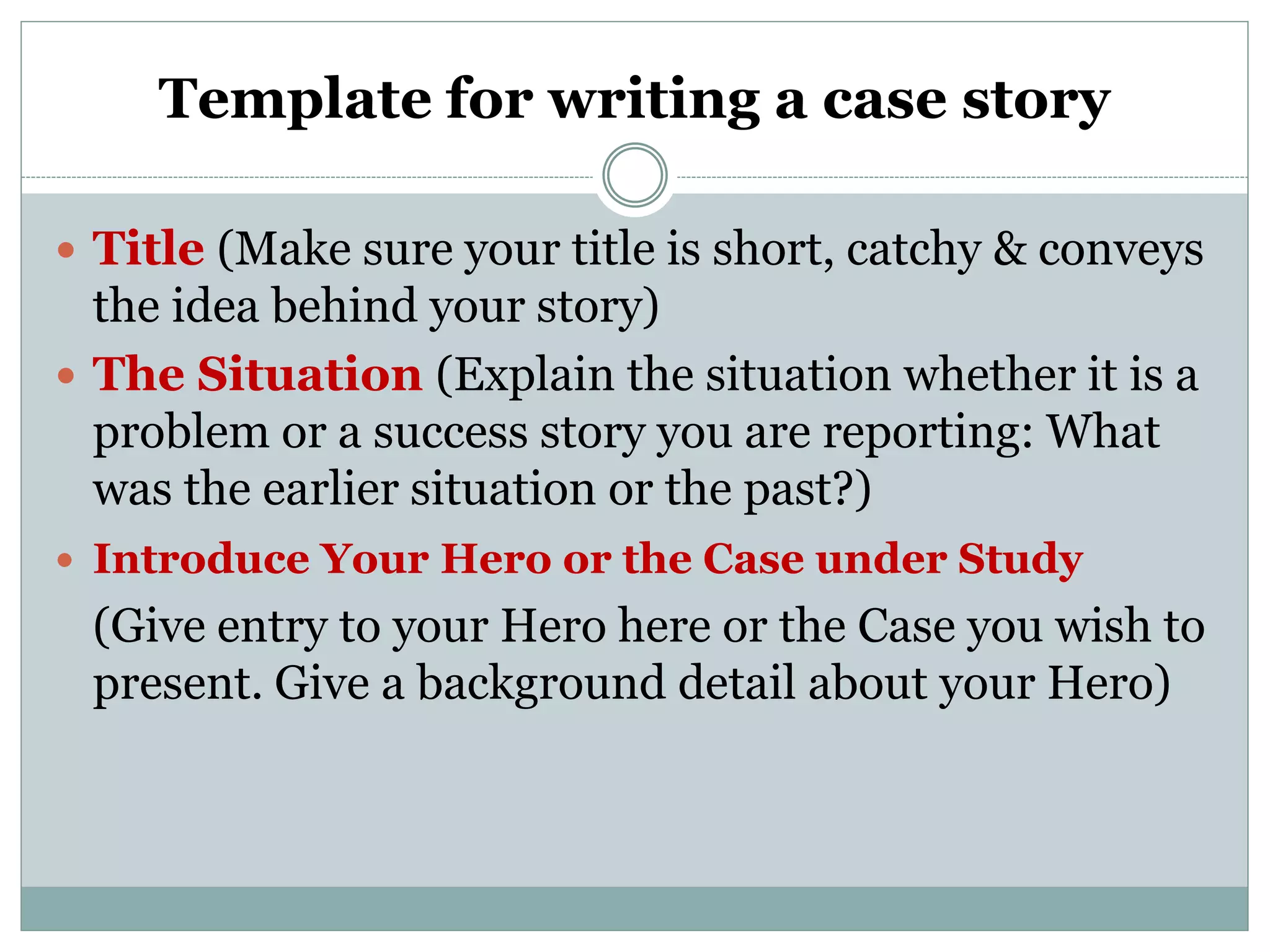 Template for writing a case story
 Title (Make sure your title is short, catchy &amp; conveys
the idea behind your story)
 The Situation (Explain the situation whether it is a
problem or a success story you are reporting: What
was the earlier situation or the past?)
 Introduce Your Hero or the Case under Study
(Give entry to your Hero here or the Case you wish to
present. Give a background detail about your Hero)
 