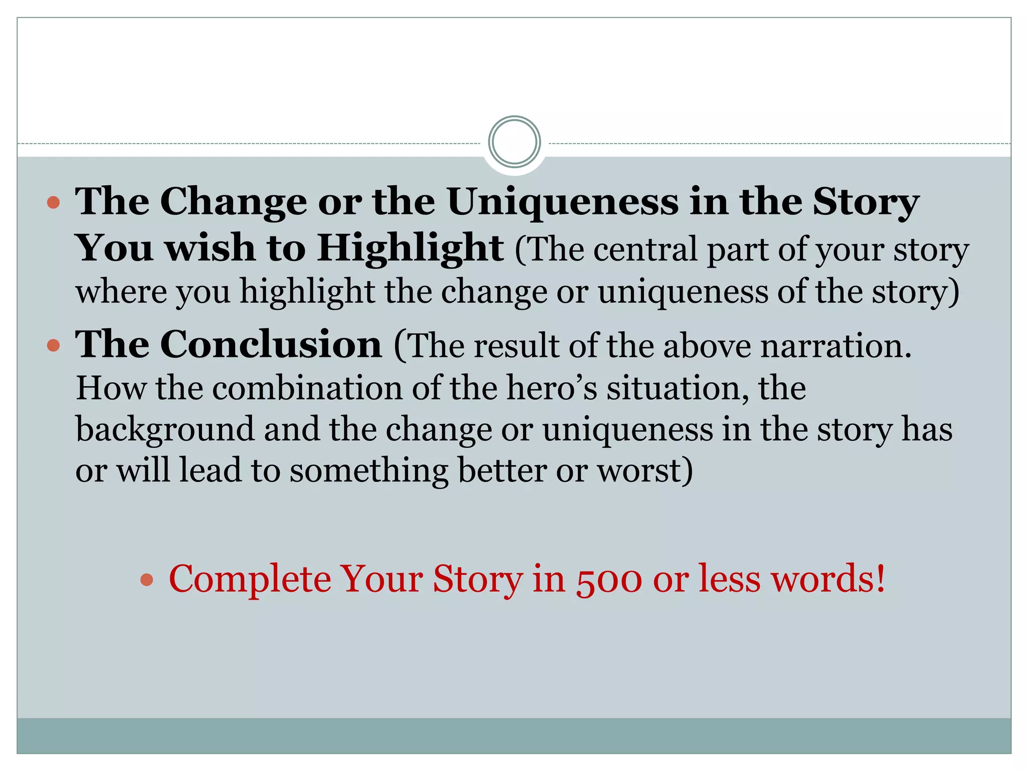  The Change or the Uniqueness in the Story
You wish to Highlight (The central part of your story
where you highlight the change or uniqueness of the story)
 The Conclusion (The result of the above narration.
How the combination of the hero’s situation, the
background and the change or uniqueness in the story has
or will lead to something better or worst)
 Complete Your Story in 500 or less words!
 