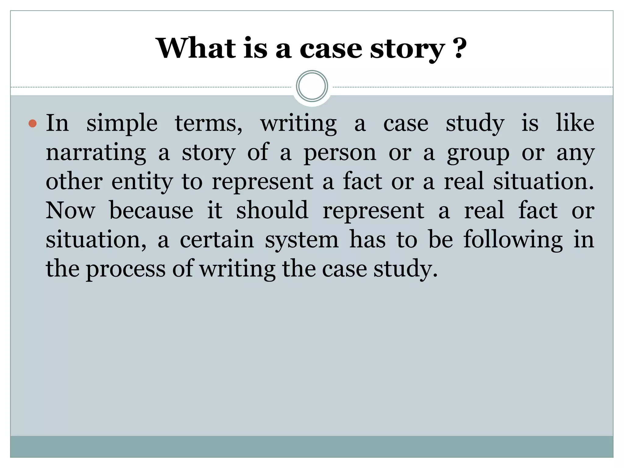What is a case story ?
 In simple terms, writing a case study is like
narrating a story of a person or a group or any
other entity to represent a fact or a real situation.
Now because it should represent a real fact or
situation, a certain system has to be following in
the process of writing the case study.
 