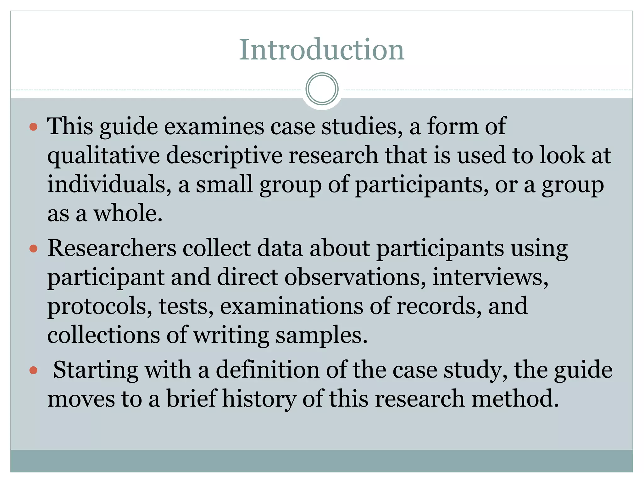 Introduction
 This guide examines case studies, a form of
qualitative descriptive research that is used to look at
individuals, a small group of participants, or a group
as a whole.
 Researchers collect data about participants using
participant and direct observations, interviews,
protocols, tests, examinations of records, and
collections of writing samples.
 Starting with a definition of the case study, the guide
moves to a brief history of this research method.
 