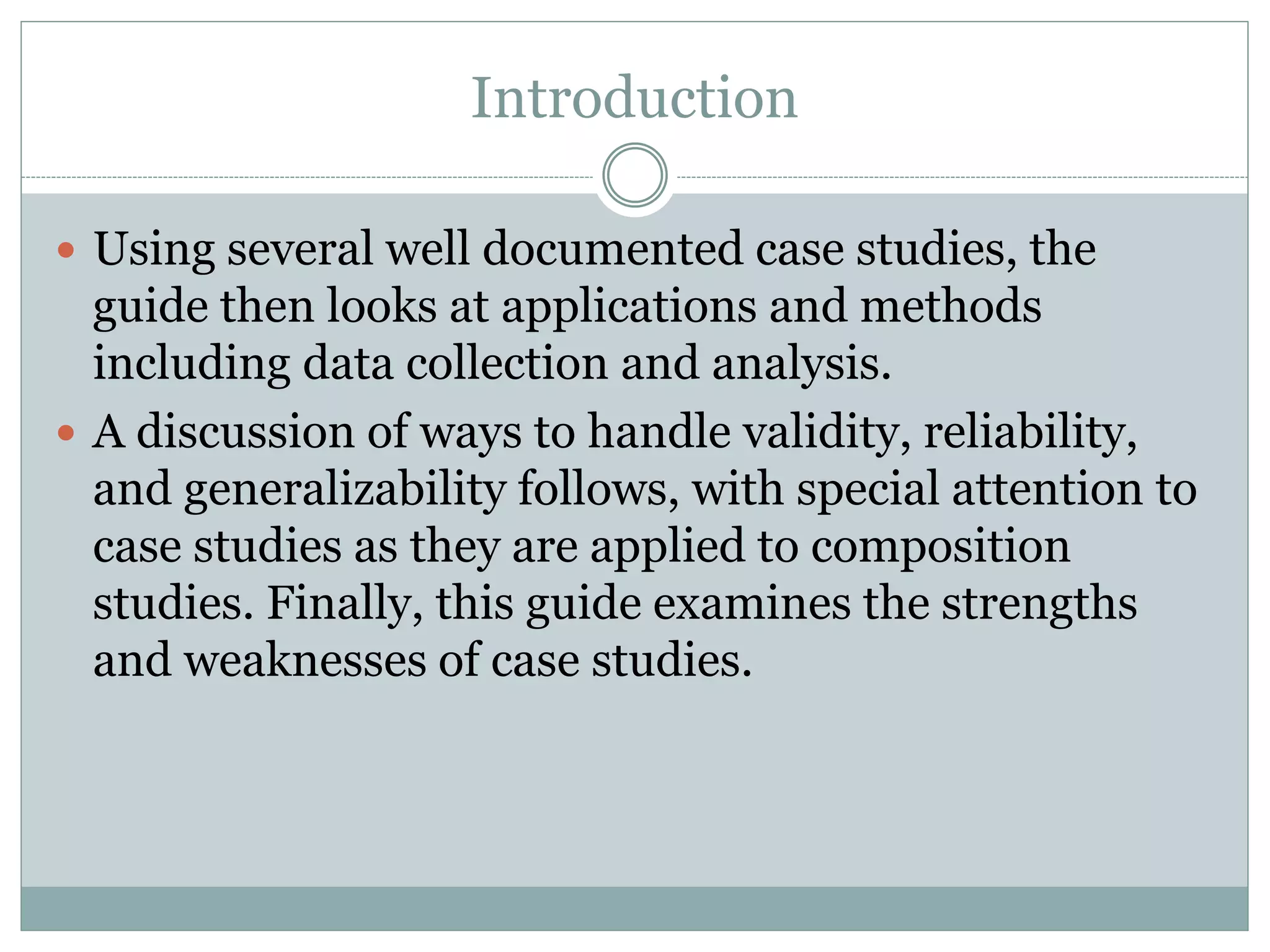 Introduction
 Using several well documented case studies, the
guide then looks at applications and methods
including data collection and analysis.
 A discussion of ways to handle validity, reliability,
and generalizability follows, with special attention to
case studies as they are applied to composition
studies. Finally, this guide examines the strengths
and weaknesses of case studies.
 
