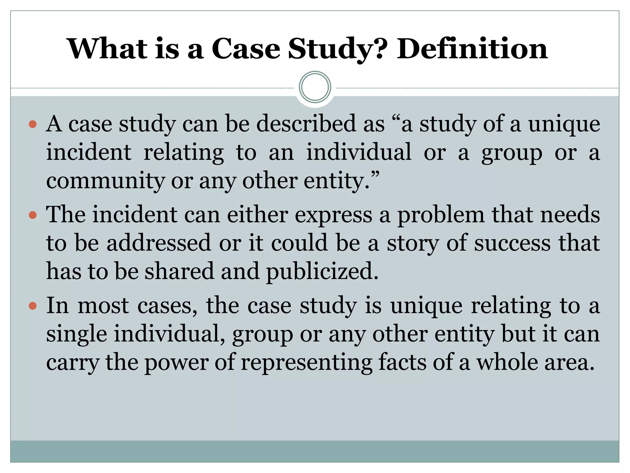 What is a Case Study? Definition
 A case study can be described as “a study of a unique
incident relating to an individual or a group or a
community or any other entity.”
 The incident can either express a problem that needs
to be addressed or it could be a story of success that
has to be shared and publicized.
 In most cases, the case study is unique relating to a
single individual, group or any other entity but it can
carry the power of representing facts of a whole area.
 