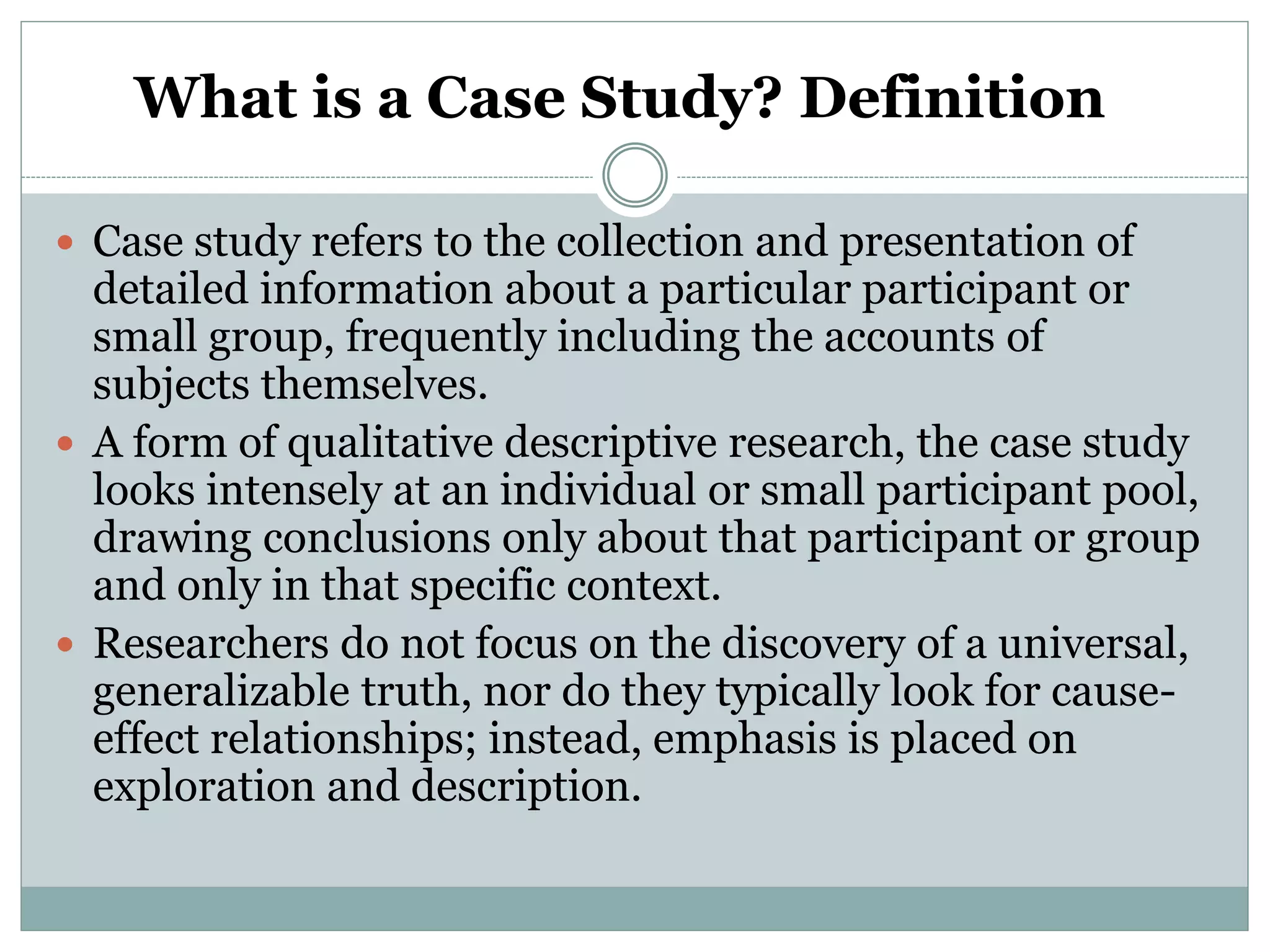 What is a Case Study? Definition
 Case study refers to the collection and presentation of
detailed information about a particular participant or
small group, frequently including the accounts of
subjects themselves.
 A form of qualitative descriptive research, the case study
looks intensely at an individual or small participant pool,
drawing conclusions only about that participant or group
and only in that specific context.
 Researchers do not focus on the discovery of a universal,
generalizable truth, nor do they typically look for cause-
effect relationships; instead, emphasis is placed on
exploration and description.
 