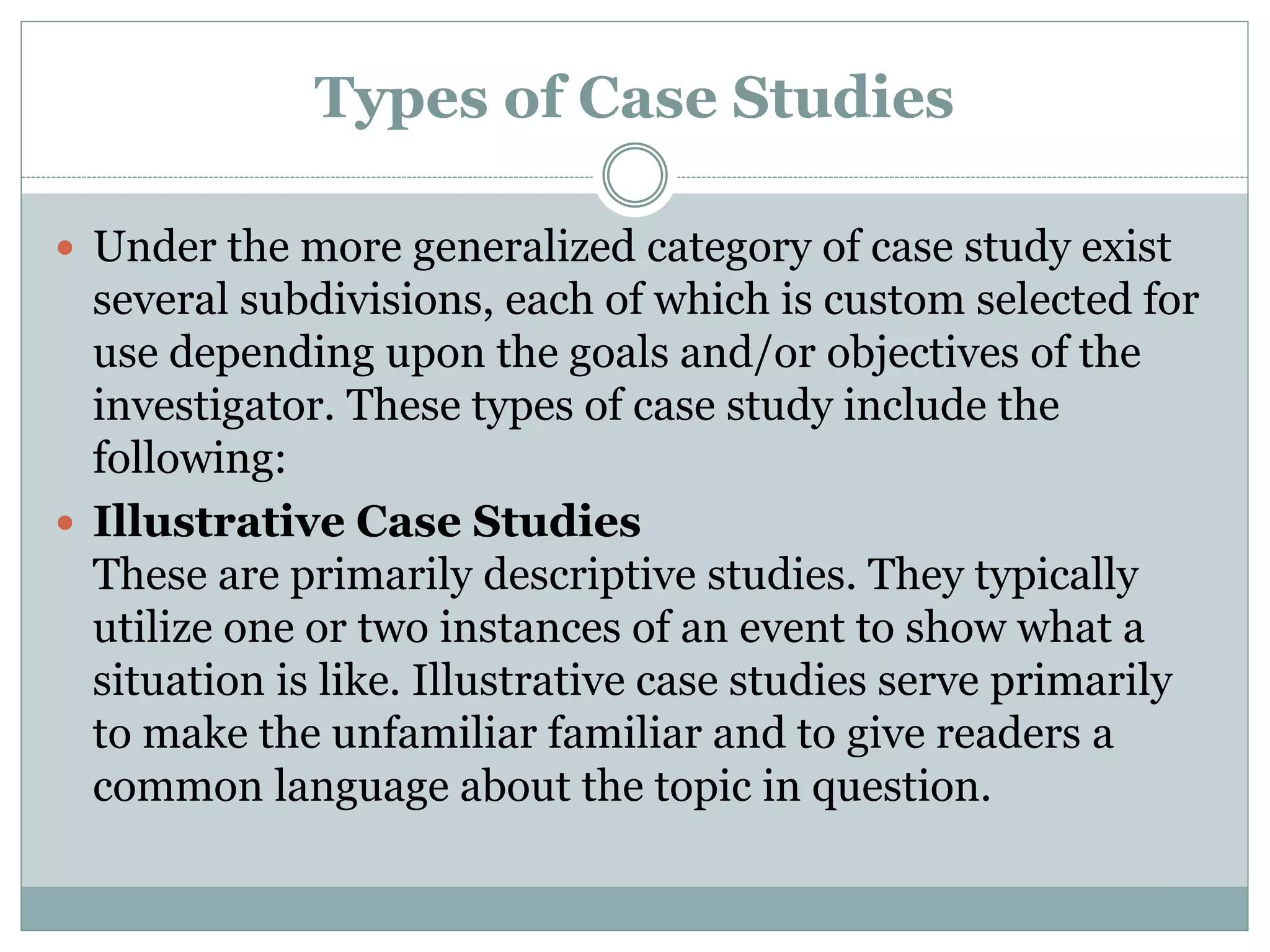 Types of Case Studies
 Under the more generalized category of case study exist
several subdivisions, each of which is custom selected for
use depending upon the goals and/or objectives of the
investigator. These types of case study include the
following:
 Illustrative Case Studies
These are primarily descriptive studies. They typically
utilize one or two instances of an event to show what a
situation is like. Illustrative case studies serve primarily
to make the unfamiliar familiar and to give readers a
common language about the topic in question.
 