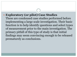  Exploratory (or pilot) Case Studies
These are condensed case studies performed before
implementing a large scale investigation. Their basic
function is to help identify questions and select types
of measurement prior to the main investigation. The
primary pitfall of this type of study is that initial
findings may seem convincing enough to be released
prematurely as conclusions.
 