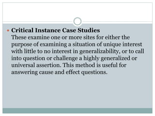  Critical Instance Case Studies
These examine one or more sites for either the
purpose of examining a situation of unique interest
with little to no interest in generalizability, or to call
into question or challenge a highly generalized or
universal assertion. This method is useful for
answering cause and effect questions.
 