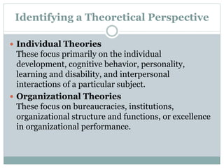 Identifying a Theoretical Perspective
 Individual Theories
These focus primarily on the individual
development, cognitive behavior, personality,
learning and disability, and interpersonal
interactions of a particular subject.
 Organizational Theories
These focus on bureaucracies, institutions,
organizational structure and functions, or excellence
in organizational performance.
 