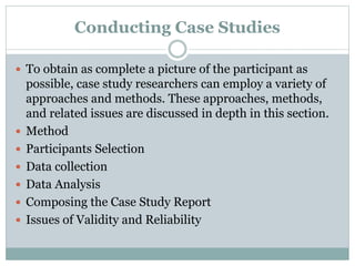 Conducting Case Studies
 To obtain as complete a picture of the participant as
possible, case study researchers can employ a variety of
approaches and methods. These approaches, methods,
and related issues are discussed in depth in this section.
 Method
 Participants Selection
 Data collection
 Data Analysis
 Composing the Case Study Report
 Issues of Validity and Reliability
 