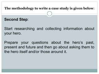 The methodology to write a case study is given below:
Second Step:
Start researching and collecting information about
your hero.
Prepare your questions about the hero’s past,
present and future and then go about asking them to
the hero itself and/or those around it.
 