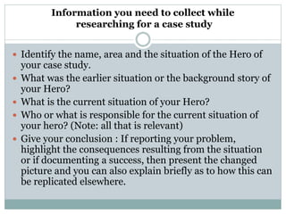 Information you need to collect while
researching for a case study
 Identify the name, area and the situation of the Hero of
your case study.
 What was the earlier situation or the background story of
your Hero?
 What is the current situation of your Hero?
 Who or what is responsible for the current situation of
your hero? (Note: all that is relevant)
 Give your conclusion : If reporting your problem,
highlight the consequences resulting from the situation
or if documenting a success, then present the changed
picture and you can also explain briefly as to how this can
be replicated elsewhere.
 