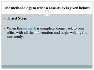 The methodology to write a case study is given below:
 Third Step:
 When the research is complete, come back to your
office with all the information and begin writing the
case study.
 