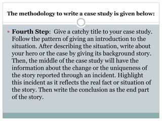 The methodology to write a case study is given below:
 Fourth Step: Give a catchy title to your case study.
Follow the pattern of giving an introduction to the
situation. After describing the situation, write about
your hero or the case by giving its background story.
Then, the middle of the case study will have the
information about the change or the uniqueness of
the story reported through an incident. Highlight
this incident as it reflects the real fact or situation of
the story. Then write the conclusion as the end part
of the story.
 