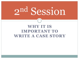 WHY IT IS
IMPORTANT TO
WRITE A CASE STORY
2nd Session
 