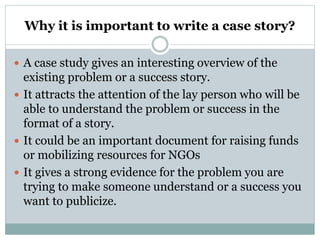 Why it is important to write a case story?
 A case study gives an interesting overview of the
existing problem or a success story.
 It attracts the attention of the lay person who will be
able to understand the problem or success in the
format of a story.
 It could be an important document for raising funds
or mobilizing resources for NGOs
 It gives a strong evidence for the problem you are
trying to make someone understand or a success you
want to publicize.
 