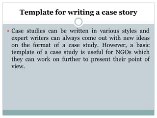 Template for writing a case story
 Case studies can be written in various styles and
expert writers can always come out with new ideas
on the format of a case study. However, a basic
template of a case study is useful for NGOs which
they can work on further to present their point of
view.
 