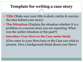 Template for writing a case story
 Title (Make sure your title is short, catchy & conveys
the idea behind your story)
 The Situation (Explain the situation whether it is a
problem or a success story you are reporting: What
was the earlier situation or the past?)
 Introduce Your Hero or the Case under Study
(Give entry to your Hero here or the Case you wish to
present. Give a background detail about your Hero)
 