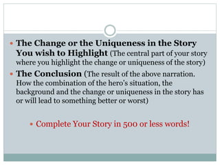 The Change or the Uniqueness in the Story
You wish to Highlight (The central part of your story
where you highlight the change or uniqueness of the story)
 The Conclusion (The result of the above narration.
How the combination of the hero’s situation, the
background and the change or uniqueness in the story has
or will lead to something better or worst)
 Complete Your Story in 500 or less words!
 