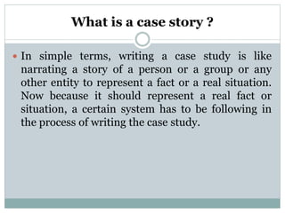 What is a case story ?
 In simple terms, writing a case study is like
narrating a story of a person or a group or any
other entity to represent a fact or a real situation.
Now because it should represent a real fact or
situation, a certain system has to be following in
the process of writing the case study.
 