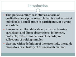 Introduction
 This guide examines case studies, a form of
qualitative descriptive research that is used to look at
individuals, a small group of participants, or a group
as a whole.
 Researchers collect data about participants using
participant and direct observations, interviews,
protocols, tests, examinations of records, and
collections of writing samples.
 Starting with a definition of the case study, the guide
moves to a brief history of this research method.
 