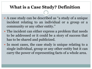 What is a Case Study? Definition
 A case study can be described as “a study of a unique
incident relating to an individual or a group or a
community or any other entity.”
 The incident can either express a problem that needs
to be addressed or it could be a story of success that
has to be shared and publicized.
 In most cases, the case study is unique relating to a
single individual, group or any other entity but it can
carry the power of representing facts of a whole area.
 
