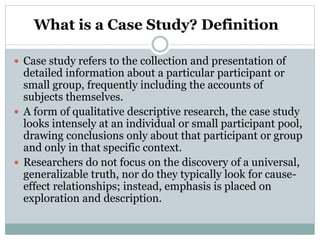 What is a Case Study? Definition
 Case study refers to the collection and presentation of
detailed information about a particular participant or
small group, frequently including the accounts of
subjects themselves.
 A form of qualitative descriptive research, the case study
looks intensely at an individual or small participant pool,
drawing conclusions only about that participant or group
and only in that specific context.
 Researchers do not focus on the discovery of a universal,
generalizable truth, nor do they typically look for cause-
effect relationships; instead, emphasis is placed on
exploration and description.
 