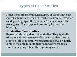 Types of Case Studies
 Under the more generalized category of case study exist
several subdivisions, each of which is custom selected for
use depending upon the goals and/or objectives of the
investigator. These types of case study include the
following:
 Illustrative Case Studies
These are primarily descriptive studies. They typically
utilize one or two instances of an event to show what a
situation is like. Illustrative case studies serve primarily
to make the unfamiliar familiar and to give readers a
common language about the topic in question.
 