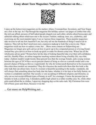 Essay about Teen Magazines Negative Influence on the...
I open up the hottest teen magazines on the market; Allure, Cosmopolitan, Seventeen, and Teen Vogue
are a few at the top. As I flip through the magazine this holiday season I see pages of clothes that only
the rich can afford, pictures of half naked people draped over each other, articles about horoscopes and
editorials talking about which teen star is the sexiest. Fashion, makeup, men, sex, celebrities, and
exercising are the most popular topics I see as I peruse these magazines. These popular magazines
take no time to tell me how beautiful I am, but only tell me the hundreds of things I need to do to
improve. They tell me that I need more new, expensive makeup to look like a movie star. These
magazines teach me how to seduce a man, but ... Show more content on Helpwriting.net ...
Magazines no longer give girls advice on how to grow up to be a respected person or a loving friend;
instead they give advice on how to hook up quick or make his dreams come true. Where has all the
wholesome advice gone? Women have let the idea of looking beautiful take over their self confidence
and life. Healthy Place, an online magazine teaching women about living a healthy life, says that,
today s fashion models weigh twenty three percent less than the average female, and a young woman
between the ages of 18 34 has a seven percent chance of being as slim as a catwalk model and a one
percent chance of being as thin as a supermodel. So why do women push themselves to be excessively
thin when these models are anomalies? They do it because the media tells them that this look is the
only look that can attract men. Even if a woman is beautiful according to the media s standards, she
will always find something about her body that she hates, whether it is her hair or her belly button, no
women is completely satisfied. Our society is very accepting of different religions and lifestyles, so
why can we not accept different types of beauty as well? As a teenager, I know the pressure put on
females to look a certain way. I attended a public high school in a rather wealthy area. So, while other
girls could afford the in clothes, I spent my shopping days at the sales rack. My Christmas lists were
full of basic jeans and shoes, because it was the
... Get more on HelpWriting.net ...
 