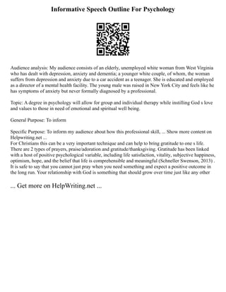 Informative Speech Outline For Psychology
Audience analysis: My audience consists of an elderly, unemployed white woman from West Virginia
who has dealt with depression, anxiety and dementia; a younger white couple, of whom, the woman
suffers from depression and anxiety due to a car accident as a teenager. She is educated and employed
as a director of a mental health facility. The young male was raised in New York City and feels like he
has symptoms of anxiety but never formally diagnosed by a professional.
Topic: A degree in psychology will allow for group and individual therapy while instilling God s love
and values to those in need of emotional and spiritual well being.
General Purpose: To inform
Specific Purpose: To inform my audience about how this professional skill, ... Show more content on
Helpwriting.net ...
For Christians this can be a very important technique and can help to bring gratitude to one s life.
There are 2 types of prayers, praise/adoration and gratitude/thanksgiving. Gratitude has been linked
with a host of positive psychological variable, including life satisfaction, vitality, subjective happiness,
optimism, hope, and the belief that life is comprehensible and meaningful (Schneller Swenson, 2013) .
It is safe to say that you cannot just pray when you need something and expect a positive outcome in
the long run. Your relationship with God is something that should grow over time just like any other
... Get more on HelpWriting.net ...
 
