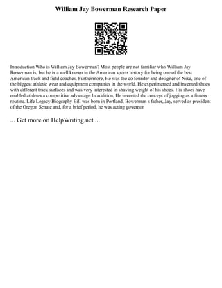 William Jay Bowerman Research Paper
Introduction Who is William Jay Bowerman? Most people are not familiar who William Jay
Bowerman is, but he is a well known in the American sports history for being one of the best
American track and field coaches. Furthermore, He was the co founder and designer of Nike, one of
the biggest athletic wear and equipment companies in the world. He experimented and invented shoes
with different track surfaces and was very interested in shaving weight of his shoes. His shoes have
enabled athletes a competitive advantage.In addition, He invented the concept of jogging as a fitness
routine. Life Legacy Biography Bill was born in Portland, Bowerman s father, Jay, served as president
of the Oregon Senate and, for a brief period, he was acting governor
... Get more on HelpWriting.net ...
 