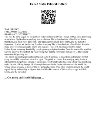 United States Political Culture
WAR IS PEACE
FREEDOM IS SLAVERY
IGNORANCE IS STREGNTH
This was the party slogan for the political culture in George Orwell s novel, 1984; a stark, depressing
world where Big Brother is watching you at all times. The political culture of the Untied States,
thankfully, is a much more democratic and freeing environment. Life, liberty, and the pursuit of
happiness... is what we live by, not Freedom is slavery. The political culture of the United States is
made up of two main concepts: liberty and equality. These will be discussed in this paper.
United States; a country founded by people pursuing religious freedom from the monarchist world of
Europe, however it would still be years before they had the opportunity to fight for ... Show more
content on Helpwriting.net ...
This nation has made great strides in the past and will continue to make them in the future so that
every one will be treated and viewed as equal. The political climate that we enjoy today is much
different from the political climate of our origins. The United States has come a long way from being
under the rule of King George III. Although there are similar democracies around the world, the
United States is unique in the way that we conduct politics. What other countries around the world
regard liberty and equality as high as America? Our Declaration of Independence says it all Life,
liberty, and the pursuit of
... Get more on HelpWriting.net ...
 