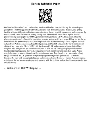 Nursing Reflection Paper
On Tuesday November 21st, I had my last rotation at Hartford Hospital. During the month I spent
going there I had the opportunity of treating patients with different systemic diseases, and getting
familiar with the different medications, assessing them for any possible emergency, and reassuring the
need to check vitals and medical history during each appointment. Also, it was a great place to
practice taking radiographs like FMXs, panoramic radiograph and VBWs. In addition, I had the
chance to see the work of dental hygienist in a hospital setting, and I have to say I liked it a lot. I wish
I could have the opportunity to work at a hospital as well. For the morning I saw a 73 years old how
suffers from Parkinson s disease, high blood pressure, and GERD. She came for her 3 month recall
visit and her vitals were BP: 147/67 P: 89. She is an ASA III, and she came with the help of her
daughter who brought and her husband who came to pick her up. During her gingival assessment I
found moderate plaque and BOP in the lingual aspects of mandibular and maxillary teeth. Patient
stated she uses a power toothbrush and does not floss or uses floss threaders to clean under a fixed
bridge she has on the UR quadrant. Her probing depth readings were generalized 1 3 mm and
localized 4 5 mm with generalized abrasion and recession from 2 4 mm. My patient A.D. represented
a challenge for me because during the debridement with the cavitron and the hand instruments she was
uncomfortable.
... Get more on HelpWriting.net ...
 