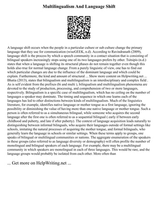 Multilingualism And Language Shift
A language shift occurs when the people in a particular culture or sub culture change the primary
language that they use for communication (wiseGEEK, n.d). According to Ravindranath (2009),
language shift is the process by which a speech community in a contact situation that is consisting of
bilingual speakers increasingly stops using one of its two languages prefers by other. Tsitsipis (n.d.)
states that when a language is shifting its structural phases do not remain together even though this
holds also true for normal language change. From a purely linguistic of view, one has to find out
which particular changes are due to the influence of the dominant language and which could be
explain. Furthermore, the kind and amount of structural ... Show more content on Helpwriting.net ...
Bhatia (2013), states that bilingualism and multilingualism is an interdisciplinary and complex field .
As is self evident from the prefixes (bi and multi ), bilingualism and multilingualism phenomena are
devoted to the study of production, processing, and comprehension of two or more languages,
respectively. Bilingualism is a specific case of multilingualism, which has no ceiling on the number of
languages a speaker may dominate. The timing and sequence in which one learns each of the
languages has led to other distinctions between kinds of multilingualism. Much of the linguistics
literature, for example, identifies native language or mother tongue as a first language, ignoring the
possibility or diminishing the value of having more than one native language or mother tongue. Such a
person is often referred to as a simultaneous bilingual, while someone who acquires the second
language after the first one is often referred to as a sequential bilingual ( early if between early
childhood and puberty, and late if after puberty). The context of language acquisition leads naturally to
distinguishing between informal bilinguals, who acquire their languages outside of formal settings like
schools, imitating the natural processes of acquiring the mother tongue, and formal bilinguals, who
generally learn the language in schools or similar settings. When these terms apply to groups, one
speaks of bilingual or multilingual communities or nations. The aggregate enumeration of the speakers
in these groups (also referred to as language diversity or demography) will often profile the number of
monolingual and bilingual speakers of each language. For example, there may be a multilingual
community in which speakers are monolingual in each of three languages. This would be rare, and the
language groups would probably be isolated from each other. More often than
... Get more on HelpWriting.net ...
 
