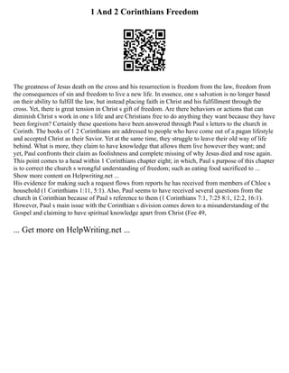 1 And 2 Corinthians Freedom
The greatness of Jesus death on the cross and his resurrection is freedom from the law, freedom from
the consequences of sin and freedom to live a new life. In essence, one s salvation is no longer based
on their ability to fulfill the law, but instead placing faith in Christ and his fulfillment through the
cross. Yet, there is great tension in Christ s gift of freedom. Are there behaviors or actions that can
diminish Christ s work in one s life and are Christians free to do anything they want because they have
been forgiven? Certainly these questions have been answered through Paul s letters to the church in
Corinth. The books of 1 2 Corinthians are addressed to people who have come out of a pagan lifestyle
and accepted Christ as their Savior. Yet at the same time, they struggle to leave their old way of life
behind. What is more, they claim to have knowledge that allows them live however they want; and
yet, Paul confronts their claim as foolishness and complete missing of why Jesus died and rose again.
This point comes to a head within 1 Corinthians chapter eight; in which, Paul s purpose of this chapter
is to correct the church s wrongful understanding of freedom; such as eating food sacrificed to ...
Show more content on Helpwriting.net ...
His evidence for making such a request flows from reports he has received from members of Chloe s
household (1 Corinthians 1:11, 5:1). Also, Paul seems to have received several questions from the
church in Corinthian because of Paul s reference to them (1 Corinthians 7:1, 7:25 8:1, 12:2, 16:1).
However, Paul s main issue with the Corinthian s division comes down to a misunderstanding of the
Gospel and claiming to have spiritual knowledge apart from Christ (Fee 49,
... Get more on HelpWriting.net ...
 