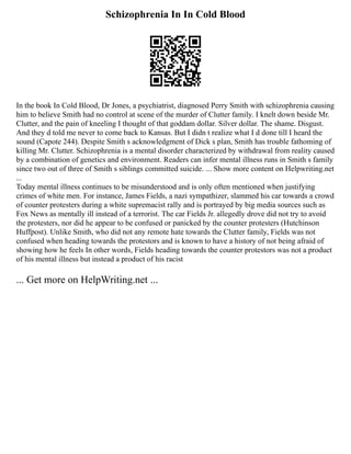 Schizophrenia In In Cold Blood
In the book In Cold Blood, Dr Jones, a psychiatrist, diagnosed Perry Smith with schizophrenia causing
him to believe Smith had no control at scene of the murder of Clutter family. I knelt down beside Mr.
Clutter, and the pain of kneeling I thought of that goddam dollar. Silver dollar. The shame. Disgust.
And they d told me never to come back to Kansas. But I didn t realize what I d done till I heard the
sound (Capote 244). Despite Smith s acknowledgment of Dick s plan, Smith has trouble fathoming of
killing Mr. Clutter. Schizophrenia is a mental disorder characterized by withdrawal from reality caused
by a combination of genetics and environment. Readers can infer mental illness runs in Smith s family
since two out of three of Smith s siblings committed suicide. ... Show more content on Helpwriting.net
...
Today mental illness continues to be misunderstood and is only often mentioned when justifying
crimes of white men. For instance, James Fields, a nazi sympathizer, slammed his car towards a crowd
of counter protesters during a white supremacist rally and is portrayed by big media sources such as
Fox News as mentally ill instead of a terrorist. The car Fields Jr. allegedly drove did not try to avoid
the protesters, nor did he appear to be confused or panicked by the counter protesters (Hutchinson
Huffpost). Unlike Smith, who did not any remote hate towards the Clutter family, Fields was not
confused when heading towards the protestors and is known to have a history of not being afraid of
showing how he feels In other words, Fields heading towards the counter protestors was not a product
of his mental illness but instead a product of his racist
... Get more on HelpWriting.net ...
 