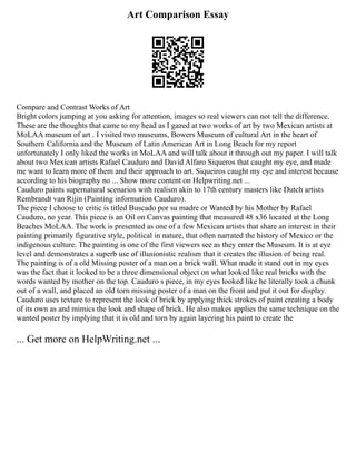 Art Comparison Essay
Compare and Contrast Works of Art
Bright colors jumping at you asking for attention, images so real viewers can not tell the difference.
These are the thoughts that came to my head as I gazed at two works of art by two Mexican artists at
MoLAA museum of art . I visited two museums, Bowers Museum of cultural Art in the heart of
Southern California and the Museum of Latin American Art in Long Beach for my report
unfortunately I only liked the works in MoLAA and will talk about it through out my paper. I will talk
about two Mexican artists Rafael Cauduro and David Alfaro Siqueros that caught my eye, and made
me want to learn more of them and their approach to art. Siqueiros caught my eye and interest because
according to his biography no ... Show more content on Helpwriting.net ...
Cauduro paints supernatural scenarios with realism akin to 17th century masters like Dutch artists
Rembrandt van Rijin (Painting information Cauduro).
The piece I choose to critic is titled Buscado por su madre or Wanted by his Mother by Rafael
Cauduro, no year. This piece is an Oil on Canvas painting that measured 48 x36 located at the Long
Beaches MoLAA. The work is presented as one of a few Mexican artists that share an interest in their
painting primarily figurative style, political in nature, that often narrated the history of Mexico or the
indigenous culture. The painting is one of the first viewers see as they enter the Museum. It is at eye
level and demonstrates a superb use of illusionistic realism that it creates the illusion of being real.
The painting is of a old Missing poster of a man on a brick wall. What made it stand out in my eyes
was the fact that it looked to be a three dimensional object on what looked like real bricks with the
words wanted by mother on the top. Cauduro s piece, in my eyes looked like he literally took a chunk
out of a wall, and placed an old torn missing poster of a man on the front and put it out for display.
Cauduro uses texture to represent the look of brick by applying thick strokes of paint creating a body
of its own as and mimics the look and shape of brick. He also makes applies the same technique on the
wanted poster by implying that it is old and torn by again layering his paint to create the
... Get more on HelpWriting.net ...
 