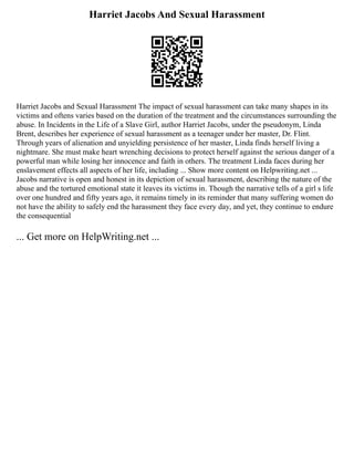 Harriet Jacobs And Sexual Harassment
Harriet Jacobs and Sexual Harassment The impact of sexual harassment can take many shapes in its
victims and oftens varies based on the duration of the treatment and the circumstances surrounding the
abuse. In Incidents in the Life of a Slave Girl, author Harriet Jacobs, under the pseudonym, Linda
Brent, describes her experience of sexual harassment as a teenager under her master, Dr. Flint.
Through years of alienation and unyielding persistence of her master, Linda finds herself living a
nightmare. She must make heart wrenching decisions to protect herself against the serious danger of a
powerful man while losing her innocence and faith in others. The treatment Linda faces during her
enslavement effects all aspects of her life, including ... Show more content on Helpwriting.net ...
Jacobs narrative is open and honest in its depiction of sexual harassment, describing the nature of the
abuse and the tortured emotional state it leaves its victims in. Though the narrative tells of a girl s life
over one hundred and fifty years ago, it remains timely in its reminder that many suffering women do
not have the ability to safely end the harassment they face every day, and yet, they continue to endure
the consequential
... Get more on HelpWriting.net ...
 