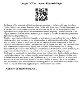 League Of The Iroquois Research Paper
The League of the Iroquois is a historic confederacy comprised of the Seneca, Cayuga, Onondaga,
Oneida, Mohawk, and later the Tuscarora tribes. Coming with the message of peace, Deganawida tried
to convince the tribes to become one mind, one heart, one law. He saw the advantages of coming
together as a united people and the foolishness of the constant infighting. Upon the formation of the
league, the Mohawk chief Hiawatha made strings of wampum as a symbol that became significant in
diplomatic meetings and treaties.
The tribes came together to form the league for several reasons: because of their devotion to the law of
retaliation, tribes were constantly at war with each other. In addition to internal warfare, Europeans
were beginning to appear in North America, and it is speculated that the tribes agreed to form the
confederacy in order to seem united to the foreigners encroaching on their land. They could not defend
their land from the Europeans while fighting with each other at the same time. It is still being
discussed today, however, whether the league formed before or after European contact. To this day, the
Iroquois maintain that they formed pre contact. ... Show more content on Helpwriting.net ...
The league was matrilineal, they traced their lineage from mothers rather than from fathers, and each
clan had clan mothers. Clan mothers controlled many things in their clans; they controlled the land,
deliberated over who was chosen as chief, and loaned power to the men of the tribe. In situations of
war, the clan mothers determined whether or not it was worth it to actually fight. If the men of the
tribe disagreed with their decision and still wanted to go to war, the clan mothers could withhold food,
water, and any other necessary supplies required for the warriors to be able to
... Get more on HelpWriting.net ...
 