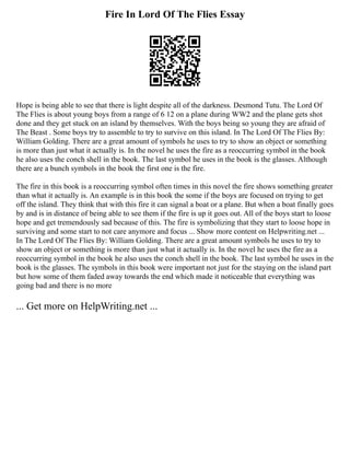 Fire In Lord Of The Flies Essay
Hope is being able to see that there is light despite all of the darkness. Desmond Tutu. The Lord Of
The Flies is about young boys from a range of 6 12 on a plane during WW2 and the plane gets shot
done and they get stuck on an island by themselves. With the boys being so young they are afraid of
The Beast . Some boys try to assemble to try to survive on this island. In The Lord Of The Flies By:
William Golding. There are a great amount of symbols he uses to try to show an object or something
is more than just what it actually is. In the novel he uses the fire as a reoccurring symbol in the book
he also uses the conch shell in the book. The last symbol he uses in the book is the glasses. Although
there are a bunch symbols in the book the first one is the fire.
The fire in this book is a reoccurring symbol often times in this novel the fire shows something greater
than what it actually is. An example is in this book the some if the boys are focused on trying to get
off the island. They think that with this fire it can signal a boat or a plane. But when a boat finally goes
by and is in distance of being able to see them if the fire is up it goes out. All of the boys start to loose
hope and get tremendously sad because of this. The fire is symbolizing that they start to loose hope in
surviving and some start to not care anymore and focus ... Show more content on Helpwriting.net ...
In The Lord Of The Flies By: William Golding. There are a great amount symbols he uses to try to
show an object or something is more than just what it actually is. In the novel he uses the fire as a
reoccurring symbol in the book he also uses the conch shell in the book. The last symbol he uses in the
book is the glasses. The symbols in this book were important not just for the staying on the island part
but how some of them faded away towards the end which made it noticeable that everything was
going bad and there is no more
... Get more on HelpWriting.net ...
 