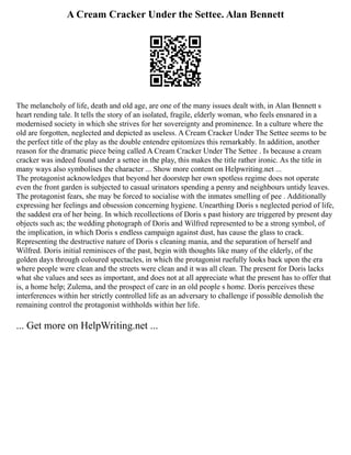 A Cream Cracker Under the Settee. Alan Bennett
The melancholy of life, death and old age, are one of the many issues dealt with, in Alan Bennett s
heart rending tale. It tells the story of an isolated, fragile, elderly woman, who feels ensnared in a
modernised society in which she strives for her sovereignty and prominence. In a culture where the
old are forgotten, neglected and depicted as useless. A Cream Cracker Under The Settee seems to be
the perfect title of the play as the double entendre epitomizes this remarkably. In addition, another
reason for the dramatic piece being called A Cream Cracker Under The Settee . Is because a cream
cracker was indeed found under a settee in the play, this makes the title rather ironic. As the title in
many ways also symbolises the character ... Show more content on Helpwriting.net ...
The protagonist acknowledges that beyond her doorstep her own spotless regime does not operate
even the front garden is subjected to casual urinators spending a penny and neighbours untidy leaves.
The protagonist fears, she may be forced to socialise with the inmates smelling of pee . Additionally
expressing her feelings and obsession concerning hygiene. Unearthing Doris s neglected period of life,
the saddest era of her being. In which recollections of Doris s past history are triggered by present day
objects such as; the wedding photograph of Doris and Wilfred represented to be a strong symbol, of
the implication, in which Doris s endless campaign against dust, has cause the glass to crack.
Representing the destructive nature of Doris s cleaning mania, and the separation of herself and
Wilfred. Doris initial reminisces of the past, begin with thoughts like many of the elderly, of the
golden days through coloured spectacles, in which the protagonist ruefully looks back upon the era
where people were clean and the streets were clean and it was all clean. The present for Doris lacks
what she values and sees as important, and does not at all appreciate what the present has to offer that
is, a home help; Zulema, and the prospect of care in an old people s home. Doris perceives these
interferences within her strictly controlled life as an adversary to challenge if possible demolish the
remaining control the protagonist withholds within her life.
... Get more on HelpWriting.net ...
 
