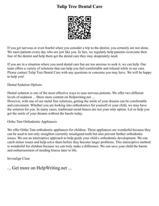 Tulip Tree Dental Care
If you get nervous or even fearful when you consider a trip to the dentist, you certainly are not alone.
We meet patients every day who are just like you. In fact, we regularly help patients overcome their
fear of the dentist and help them get the dental care they may desperately need.
If you are in a situation where you need dental care but are too anxious to seek it, we can help. Our
team offers a variety of solutions that can help you feel comfortable and relaxed while in our care.
Please contact Tulip Tree Dental Care with any questions or concerns you may have. We will be happy
to help you!
Dental Sedation Options
Dental sedation is one of the most effective ways to ease nervous patients. We offer two different
levels of sedation ... Show more content on Helpwriting.net ...
However, with one of our metal free solutions, getting the smile of your dreams can be comfortable
and convenient. Whether you are looking into orthodontics for yourself or your child, we may have
the solution for you. In many cases, traditional metal braces are not your only option. Let us help you
get the smile of your dreams without the hassle today.
Ortho Tain Orthodontic Appliances
We offer Ortho Tain orthodontic appliances for children. These appliances are wonderful because they
can be used to not only straighten currently misaligned teeth but also prevent further orthodontic
issues. We use an interceptive approach to help guide your child s orthodontic development. We can
catch minor issues and help solve them before they become larger problems. This interceptive method
is wonderful for children because we can truly make a difference. We can save your child the hassle
and embarrassment of needing braces later in life.
Invisalign Clear
... Get more on HelpWriting.net ...
 