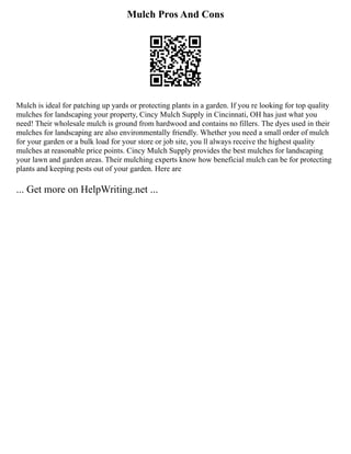 Mulch Pros And Cons
Mulch is ideal for patching up yards or protecting plants in a garden. If you re looking for top quality
mulches for landscaping your property, Cincy Mulch Supply in Cincinnati, OH has just what you
need! Their wholesale mulch is ground from hardwood and contains no fillers. The dyes used in their
mulches for landscaping are also environmentally friendly. Whether you need a small order of mulch
for your garden or a bulk load for your store or job site, you ll always receive the highest quality
mulches at reasonable price points. Cincy Mulch Supply provides the best mulches for landscaping
your lawn and garden areas. Their mulching experts know how beneficial mulch can be for protecting
plants and keeping pests out of your garden. Here are
... Get more on HelpWriting.net ...
 