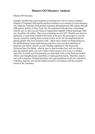 Masters Of Chicanery Analysis
Masters Of Chicanery
Scandals, profiteering, and corruption are nothing new when it comes to politics.
Plunkitt of Tammany Hall and his political machines we re masters of such chicanery.
The infamous Tammany Hall political machines dominated mid 19th century through
20th century politics in New York City. He explained in Reciprocity in Patronage ,
what he says is, that you can t keep an organization together without patronage. Men
ain t in politics for nothin . They want something out of it (47). Plunkitt was stern on
patriotism, it came hand in hand with loyalty in his eyes. He got people to vote for
who he wanted by making them see him as their savior. He accomplished that by
placing people who were homeless with ... Show more content on Helpwriting.net ...
He should practice honest graft and not only have your own best intentions at
heart but your fellow electors as well. Plunkitt explained in The Successful
Politician Does Not Drink , what he says is, that no matter how well you learn to
play the political game, you won t make a lastin success of it if you re a drinkin
man (59). To reach your full potential you must think with a clear head and alcohol
effects your thought process and ability to make good decisions. Therefore, doesn t
mix well in business. Plunkitt had many rules and regulations on the do s and don ts
of politics and how you should conduct oneself in accordance with the accepted
norms of the Tammany
 