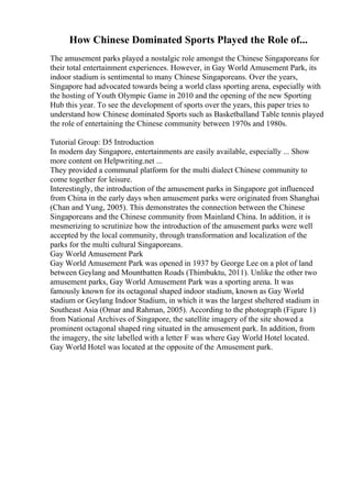 How Chinese Dominated Sports Played the Role of...
The amusement parks played a nostalgic role amongst the Chinese Singaporeans for
their total entertainment experiences. However, in Gay World Amusement Park, its
indoor stadium is sentimental to many Chinese Singaporeans. Over the years,
Singapore had advocated towards being a world class sporting arena, especially with
the hosting of Youth Olympic Game in 2010 and the opening of the new Sporting
Hub this year. To see the development of sports over the years, this paper tries to
understand how Chinese dominated Sports such as Basketballand Table tennis played
the role of entertaining the Chinese community between 1970s and 1980s.
Tutorial Group: D5 Introduction
In modern day Singapore, entertainments are easily available, especially ... Show
more content on Helpwriting.net ...
They provided a communal platform for the multi dialect Chinese community to
come together for leisure.
Interestingly, the introduction of the amusement parks in Singapore got influenced
from China in the early days when amusement parks were originated from Shanghai
(Chan and Yung, 2005). This demonstrates the connection between the Chinese
Singaporeans and the Chinese community from Mainland China. In addition, it is
mesmerizing to scrutinize how the introduction of the amusement parks were well
accepted by the local community, through transformation and localization of the
parks for the multi cultural Singaporeans.
Gay World Amusement Park
Gay World Amusement Park was opened in 1937 by George Lee on a plot of land
between Geylang and Mountbatten Roads (Thimbuktu, 2011). Unlike the other two
amusement parks, Gay World Amusement Park was a sporting arena. It was
famously known for its octagonal shaped indoor stadium, known as Gay World
stadium or Geylang Indoor Stadium, in which it was the largest sheltered stadium in
Southeast Asia (Omar and Rahman, 2005). According to the photograph (Figure 1)
from National Archives of Singapore, the satellite imagery of the site showed a
prominent octagonal shaped ring situated in the amusement park. In addition, from
the imagery, the site labelled with a letter F was where Gay World Hotel located.
Gay World Hotel was located at the opposite of the Amusement park.
 