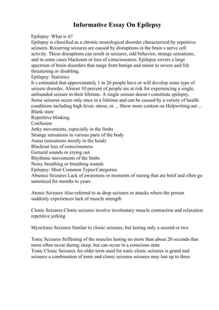 Informative Essay On Epilepsy
Epilepsy: What is it?
Epilepsy is classified as a chronic neurological disorder characterized by repetitive
seizures. Recurring seizures are caused by disruptions in the brain s nerve cell
activity. These disruptions can result in seizures, odd behavior, strange sensations,
and in some cases blackouts or loss of consciousness. Epilepsy covers a large
spectrum of brain disorders that range from benign and minor to severe and life
threatening or disabling.
Epilepsy: Statistics
It s estimated that approximately 1 in 26 people have or will develop some type of
seizure disorder. Almost 10 percent of people are at risk for experiencing a single,
unfounded seizure in their lifetime. A single seizure doesn t constitute epilepsy.
Some seizures occur only once in a lifetime and can be caused by a variety of health
conditions including high fever, stress, or ... Show more content on Helpwriting.net ...
Blank stare
Repetitive blinking
Confusion
Jerky movements, especially in the limbs
Strange sensations in various parts of the body
Auras (sensations mostly in the head)
Blackout loss of consciousness
Guttural sounds or crying out
Rhythmic movements of the limbs
Noisy breathing or breathing sounds
Epilepsy: Most Common Types/Categories
Absence Seizures Lack of awareness or moments of staring that are brief and often go
unnoticed for months to years
Atonic Seizures Also referred to as drop seizures or attacks where the person
suddenly experiences lack of muscle strength
Clonic Seizures Clonic seizures involve involuntary muscle contraction and relaxation
repetitive jerking
Myoclonic Seizures Similar to clonic seizures, but lasting only a second or two
Tonic Seizures Stiffening of the muscles lasting no more than about 20 seconds that
more often occur during sleep, but can occur in a conscious state
Tonic Clonic Seizures An older term used for tonic clonic seizures is grand mal
seizures a combination of tonic and clonic seizures seizures may last up to three
 