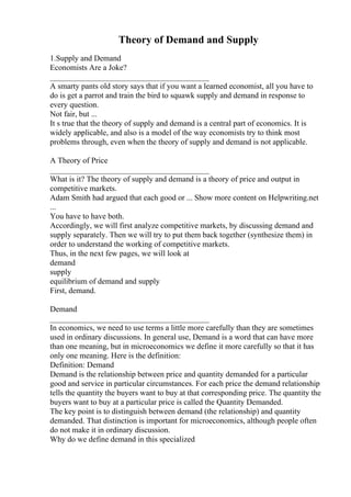 Theory of Demand and Supply
1.Supply and Demand
Economists Are a Joke?
________________________________________
A smarty pants old story says that if you want a learned economist, all you have to
do is get a parrot and train the bird to squawk supply and demand in response to
every question.
Not fair, but ...
It s true that the theory of supply and demand is a central part of economics. It is
widely applicable, and also is a model of the way economists try to think most
problems through, even when the theory of supply and demand is not applicable.
A Theory of Price
________________________________________
What is it? The theory of supply and demand is a theory of price and output in
competitive markets.
Adam Smith had argued that each good or ... Show more content on Helpwriting.net
...
You have to have both.
Accordingly, we will first analyze competitive markets, by discussing demand and
supply separately. Then we will try to put them back together (synthesize them) in
order to understand the working of competitive markets.
Thus, in the next few pages, we will look at
demand
supply
equilibrium of demand and supply
First, demand.
Demand
________________________________________
In economics, we need to use terms a little more carefully than they are sometimes
used in ordinary discussions. In general use, Demand is a word that can have more
than one meaning, but in microeconomics we define it more carefully so that it has
only one meaning. Here is the definition:
Definition: Demand
Demand is the relationship between price and quantity demanded for a particular
good and service in particular circumstances. For each price the demand relationship
tells the quantity the buyers want to buy at that corresponding price. The quantity the
buyers want to buy at a particular price is called the Quantity Demanded.
The key point is to distinguish between demand (the relationship) and quantity
demanded. That distinction is important for microeconomics, although people often
do not make it in ordinary discussion.
Why do we define demand in this specialized
 